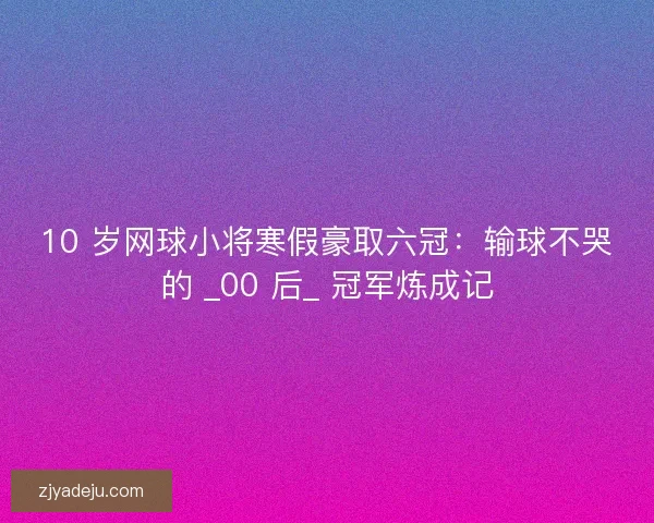 10 岁网球小将寒假豪取六冠：输球不哭的 _00 后_ 冠军炼成记