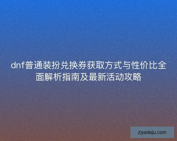 dnf普通装扮兑换券获取方式与性价比全面解析指南及最新活动攻略
