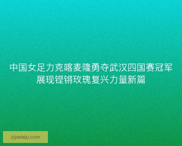 中国女足力克喀麦隆勇夺武汉四国赛冠军展现铿锵玫瑰复兴力量新篇